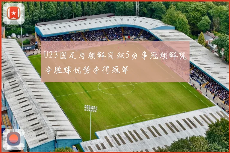 U23国足与朝鲜同积5分争冠朝鲜凭净胜球优势夺得冠军