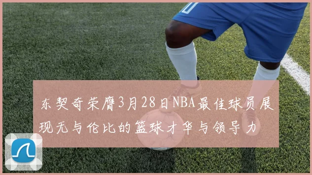 东契奇荣膺3月28日NBA最佳球员展现无与伦比的篮球才华与领导力