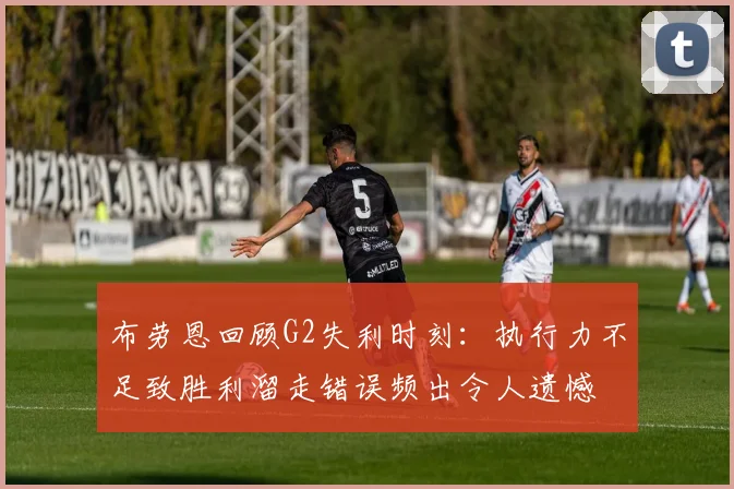 布劳恩回顾G2失利时刻：执行力不足致胜利溜走错误频出令人遗憾