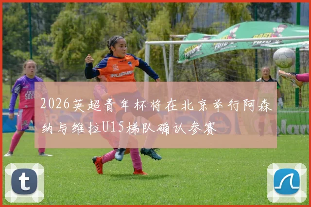 2026英超青年杯将在北京举行阿森纳与维拉U15梯队确认参赛